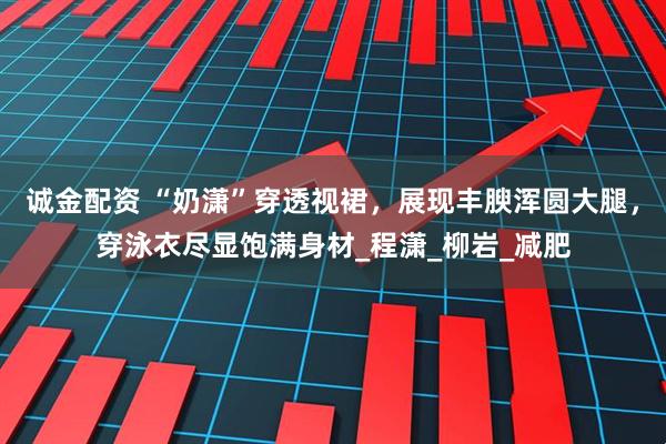 诚金配资 “奶潇”穿透视裙，展现丰腴浑圆大腿，穿泳衣尽显饱满身材_程潇_柳岩_减肥