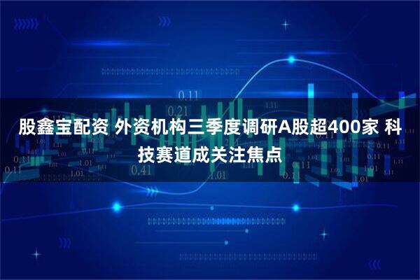 股鑫宝配资 外资机构三季度调研A股超400家 科技赛道成关注焦点
