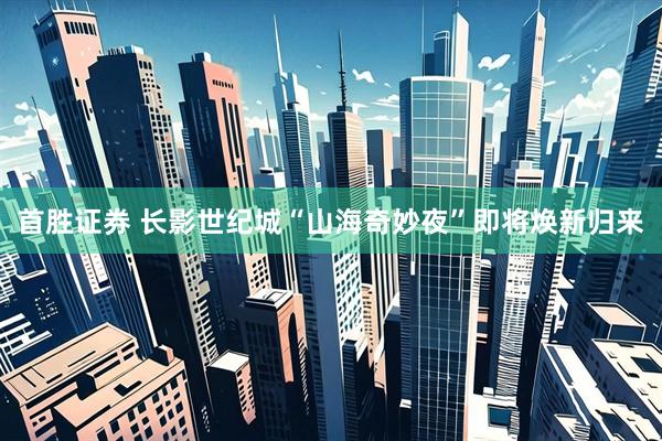 首胜证券 长影世纪城“山海奇妙夜”即将焕新归来