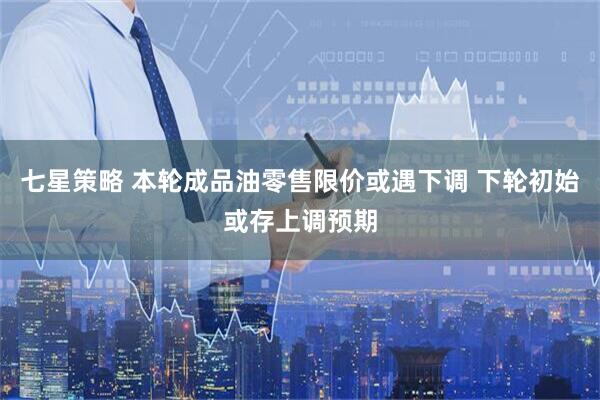 七星策略 本轮成品油零售限价或遇下调 下轮初始或存上调预期