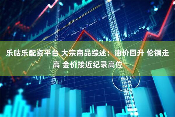 乐咕乐配资平台 大宗商品综述：油价回升 伦铜走高 金价接近纪录高位
