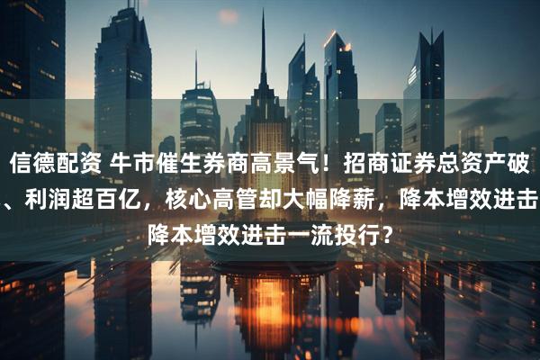 信德配资 牛市催生券商高景气！招商证券总资产破7500亿元、利润超百亿，核心高管却大幅降薪，降本增效进击一流投行？