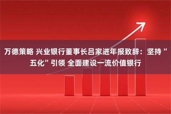 万德策略 兴业银行董事长吕家进年报致辞：坚持“五化”引领 全面建设一流价值银行