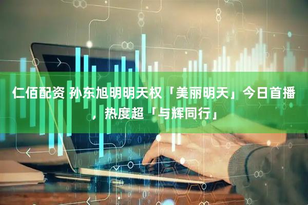 仁佰配资 孙东旭明明天权「美丽明天」今日首播，热度超「与辉同行」