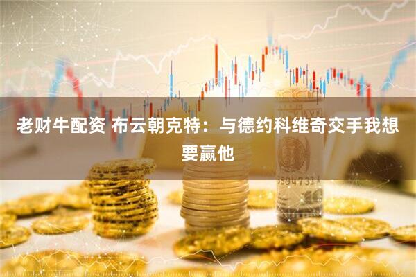 老财牛配资 布云朝克特：与德约科维奇交手我想要赢他